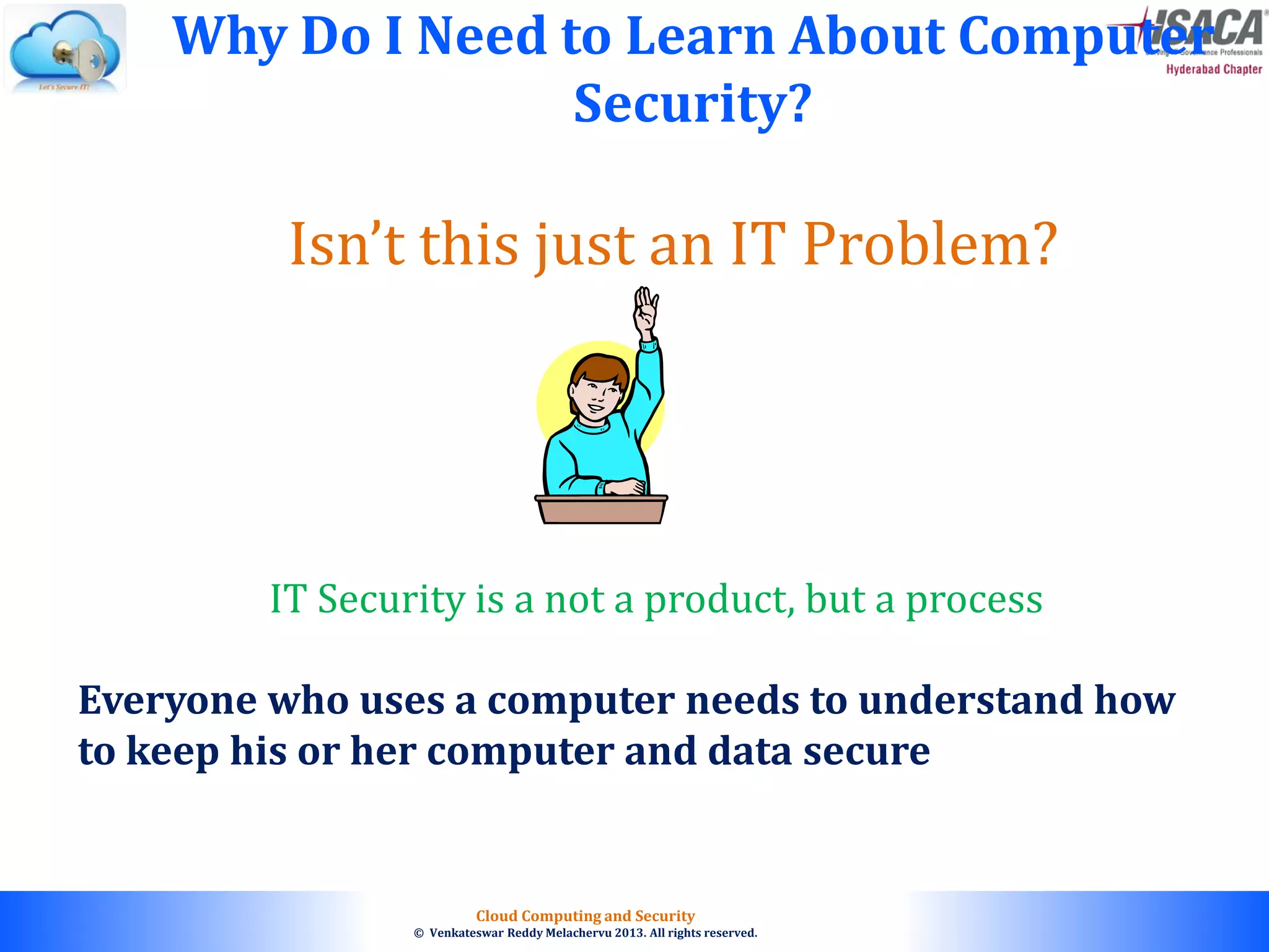 © 2010. All rights reserved.
Cloud Computing and Security
© Venkateswar Reddy Melachervu 2013. All rights reserved.
Isn’t this just an IT Problem?
Why Do I Need to Learn About Computer
Security?
Everyone who uses a computer needs to understand how
to keep his or her computer and data secure
IT Security is a not a product, but a process
 