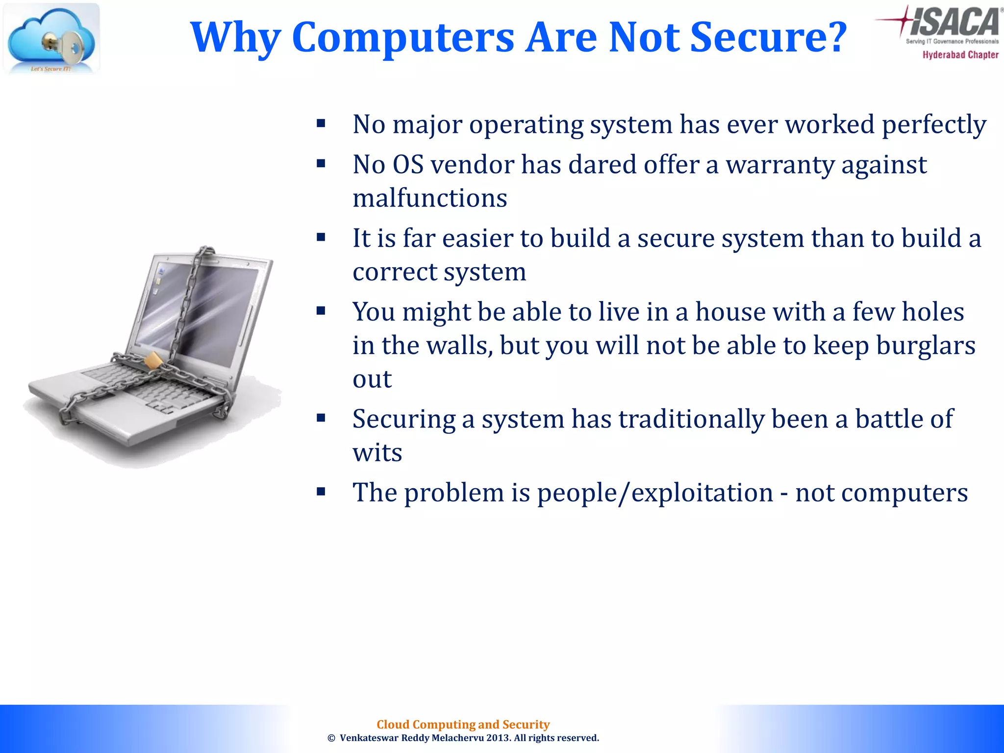 © 2010. All rights reserved.
Cloud Computing and Security
© Venkateswar Reddy Melachervu 2013. All rights reserved.
 No major operating system has ever worked perfectly
 No OS vendor has dared offer a warranty against
malfunctions
 It is far easier to build a secure system than to build a
correct system
 You might be able to live in a house with a few holes
in the walls, but you will not be able to keep burglars
out
 Securing a system has traditionally been a battle of
wits
 The problem is people/exploitation - not computers
Why Computers Are Not Secure?
 