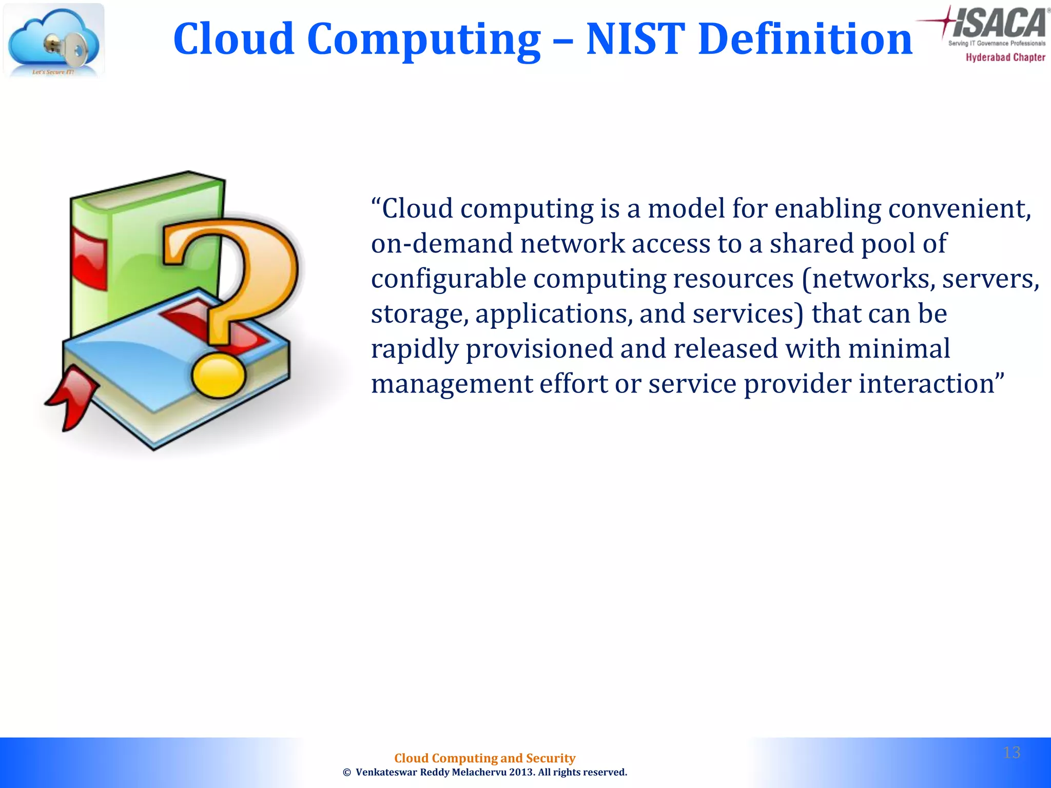 © 2010. All rights reserved.
Cloud Computing and Security
© Venkateswar Reddy Melachervu 2013. All rights reserved.
Cloud Computing – NIST Definition
“Cloud computing is a model for enabling convenient,
on-demand network access to a shared pool of
configurable computing resources (networks, servers,
storage, applications, and services) that can be
rapidly provisioned and released with minimal
management effort or service provider interaction”
13
 