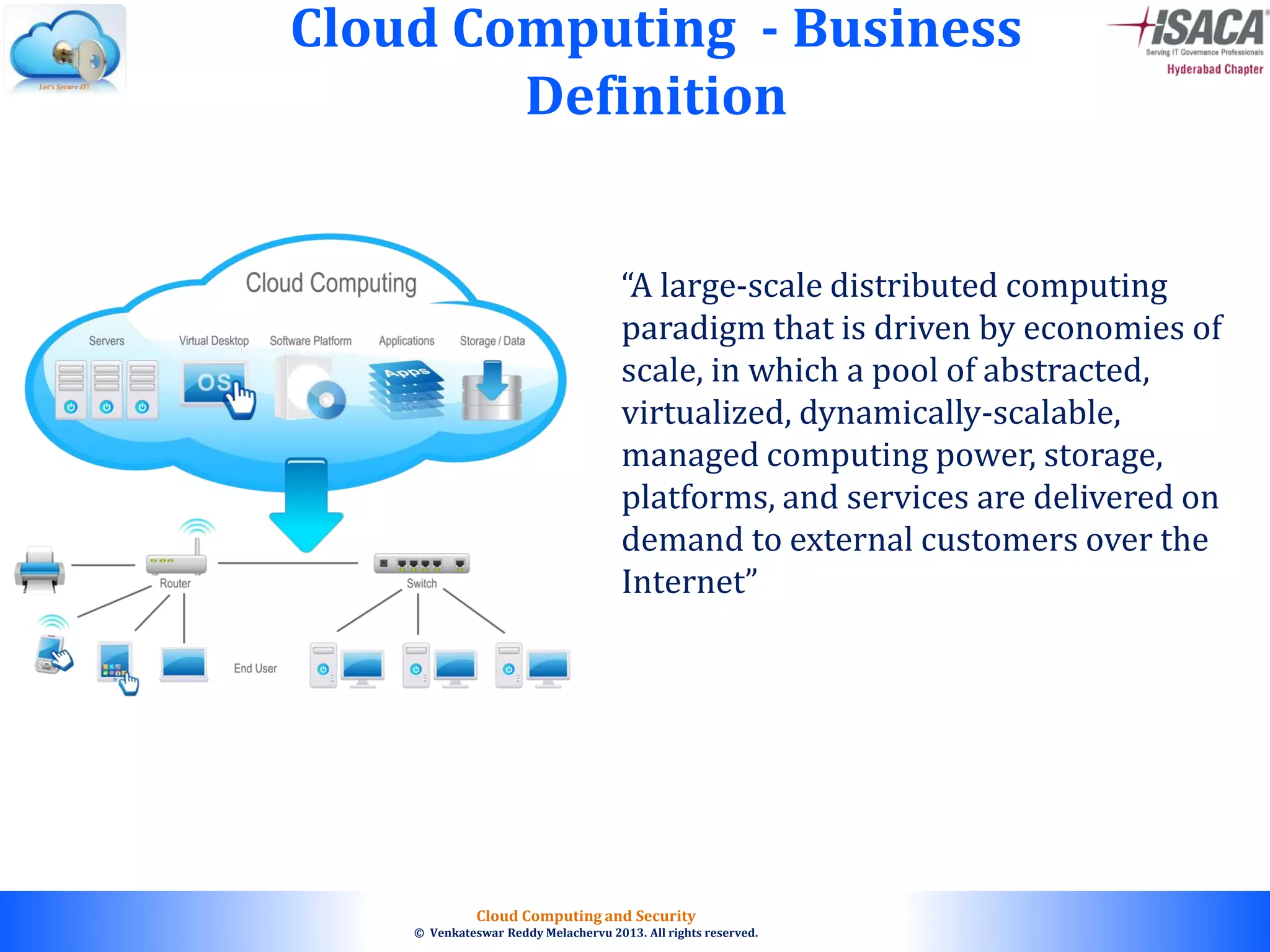 © 2010. All rights reserved.
Cloud Computing and Security
© Venkateswar Reddy Melachervu 2013. All rights reserved.
Cloud Computing - Business
Definition
“A large-scale distributed computing
paradigm that is driven by economies of
scale, in which a pool of abstracted,
virtualized, dynamically-scalable,
managed computing power, storage,
platforms, and services are delivered on
demand to external customers over the
Internet”
 