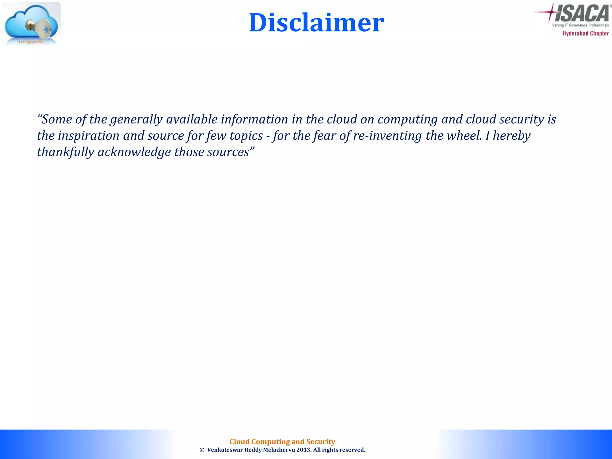 © 2010. All rights reserved.
Cloud Computing and Security
© Venkateswar Reddy Melachervu 2013. All rights reserved.
“Some of the generally available information in the cloud on computing and cloud security is
the inspiration and source for few topics - for the fear of re-inventing the wheel. I hereby
thankfully acknowledge those sources”
Disclaimer
 