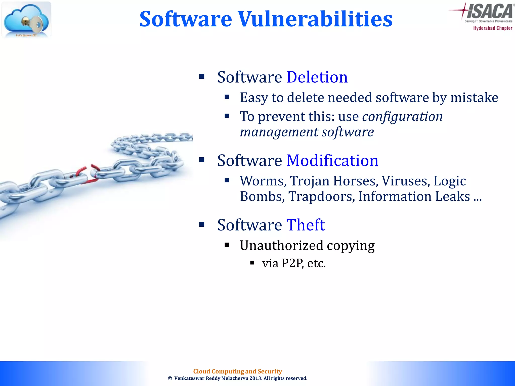 © 2010. All rights reserved.
Cloud Computing and Security
© Venkateswar Reddy Melachervu 2013. All rights reserved.
 Software Deletion
 Easy to delete needed software by mistake
 To prevent this: use configuration
management software
 Software Modification
 Worms, Trojan Horses, Viruses, Logic
Bombs, Trapdoors, Information Leaks ...
 Software Theft
 Unauthorized copying
 via P2P, etc.
Software Vulnerabilities
 