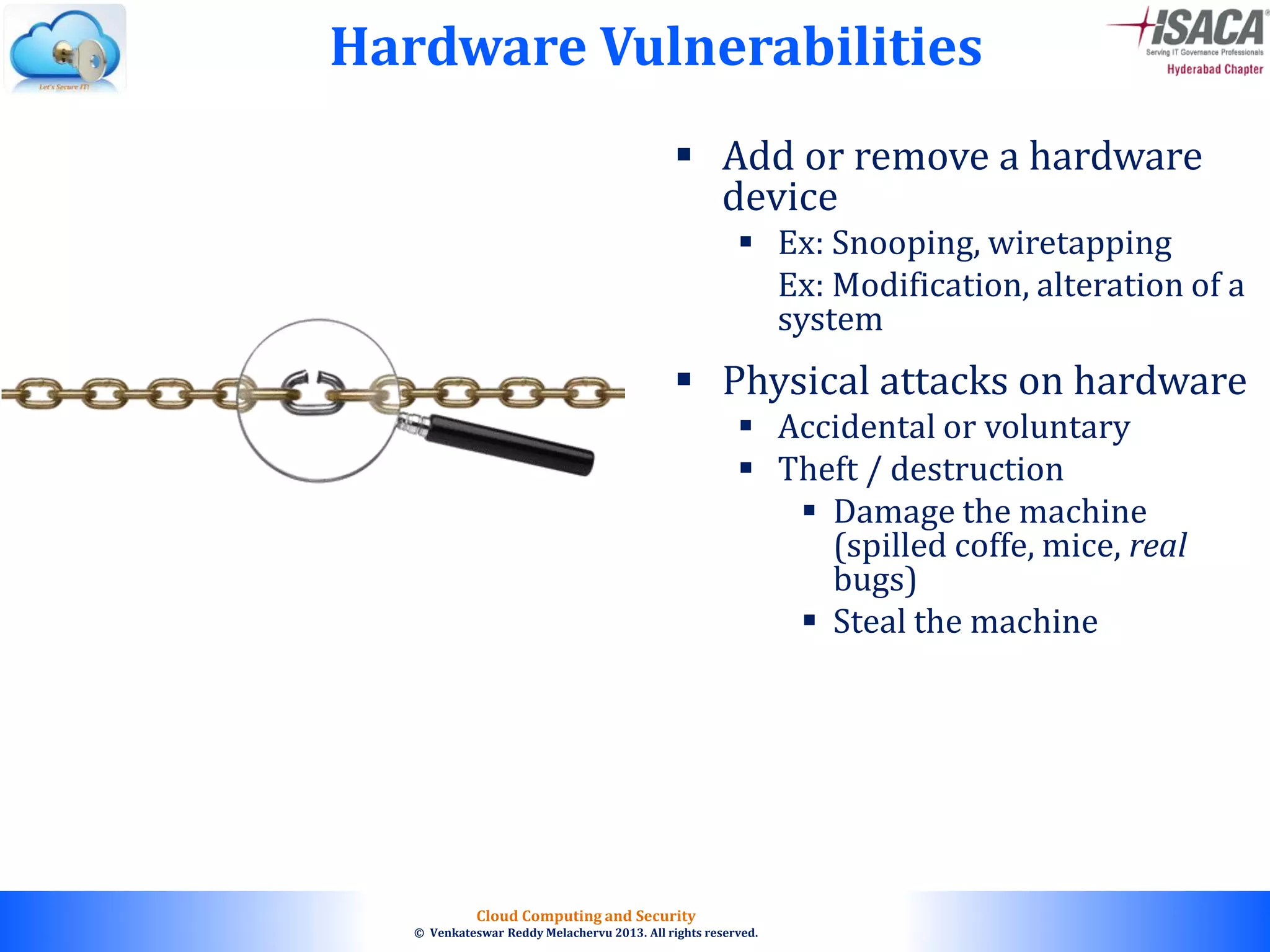 © 2010. All rights reserved.
Cloud Computing and Security
© Venkateswar Reddy Melachervu 2013. All rights reserved.
 Add or remove a hardware
device
 Ex: Snooping, wiretapping
Ex: Modification, alteration of a
system
 Physical attacks on hardware
 Accidental or voluntary
 Theft / destruction
 Damage the machine
(spilled coffe, mice, real
bugs)
 Steal the machine
Hardware Vulnerabilities
 