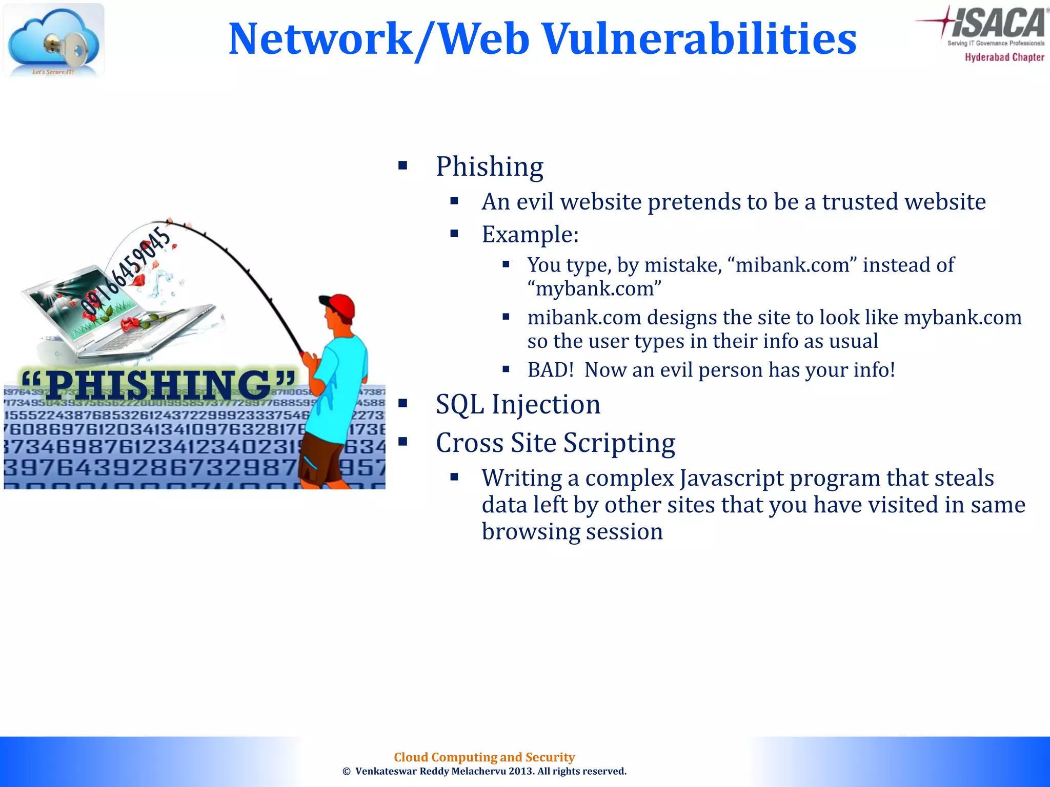 © 2010. All rights reserved.
Cloud Computing and Security
© Venkateswar Reddy Melachervu 2013. All rights reserved.
Network/Web Vulnerabilities
 Phishing
 An evil website pretends to be a trusted website
 Example:
 You type, by mistake, “mibank.com” instead of
“mybank.com”
 mibank.com designs the site to look like mybank.com
so the user types in their info as usual
 BAD! Now an evil person has your info!
 SQL Injection
 Cross Site Scripting
 Writing a complex Javascript program that steals
data left by other sites that you have visited in same
browsing session
 
