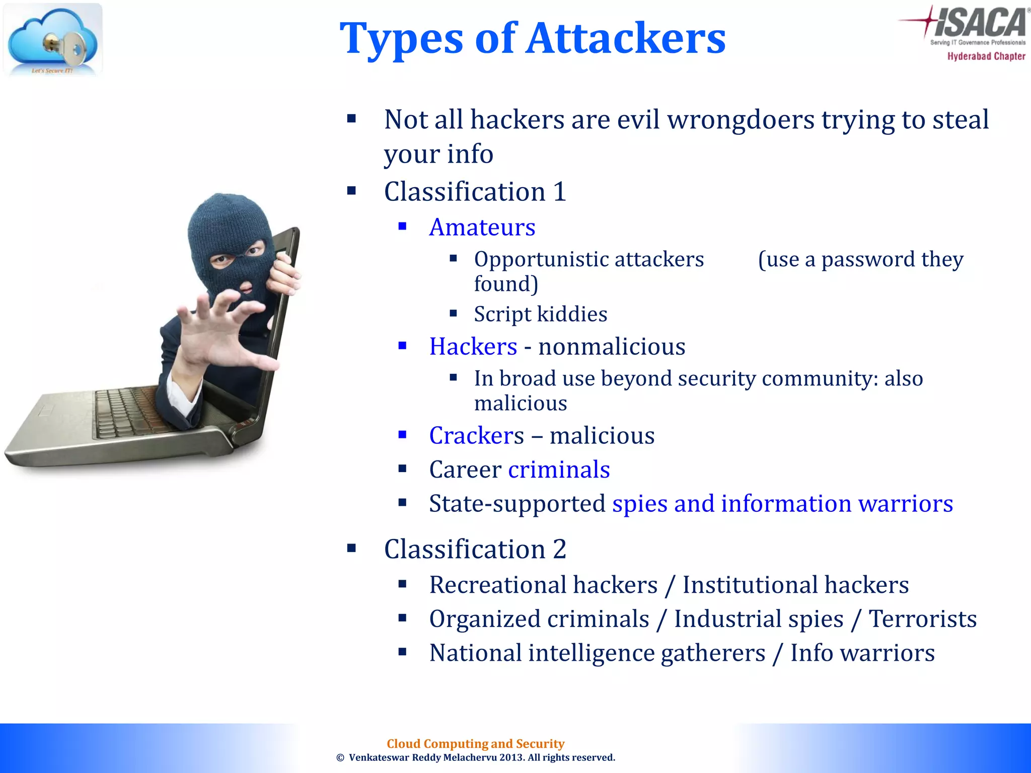© 2010. All rights reserved.
Cloud Computing and Security
© Venkateswar Reddy Melachervu 2013. All rights reserved.
 Not all hackers are evil wrongdoers trying to steal
your info
 Classification 1
 Amateurs
 Opportunistic attackers (use a password they
found)
 Script kiddies
 Hackers - nonmalicious
 In broad use beyond security community: also
malicious
 Crackers – malicious
 Career criminals
 State-supported spies and information warriors
 Classification 2
 Recreational hackers / Institutional hackers
 Organized criminals / Industrial spies / Terrorists
 National intelligence gatherers / Info warriors
Types of Attackers
 