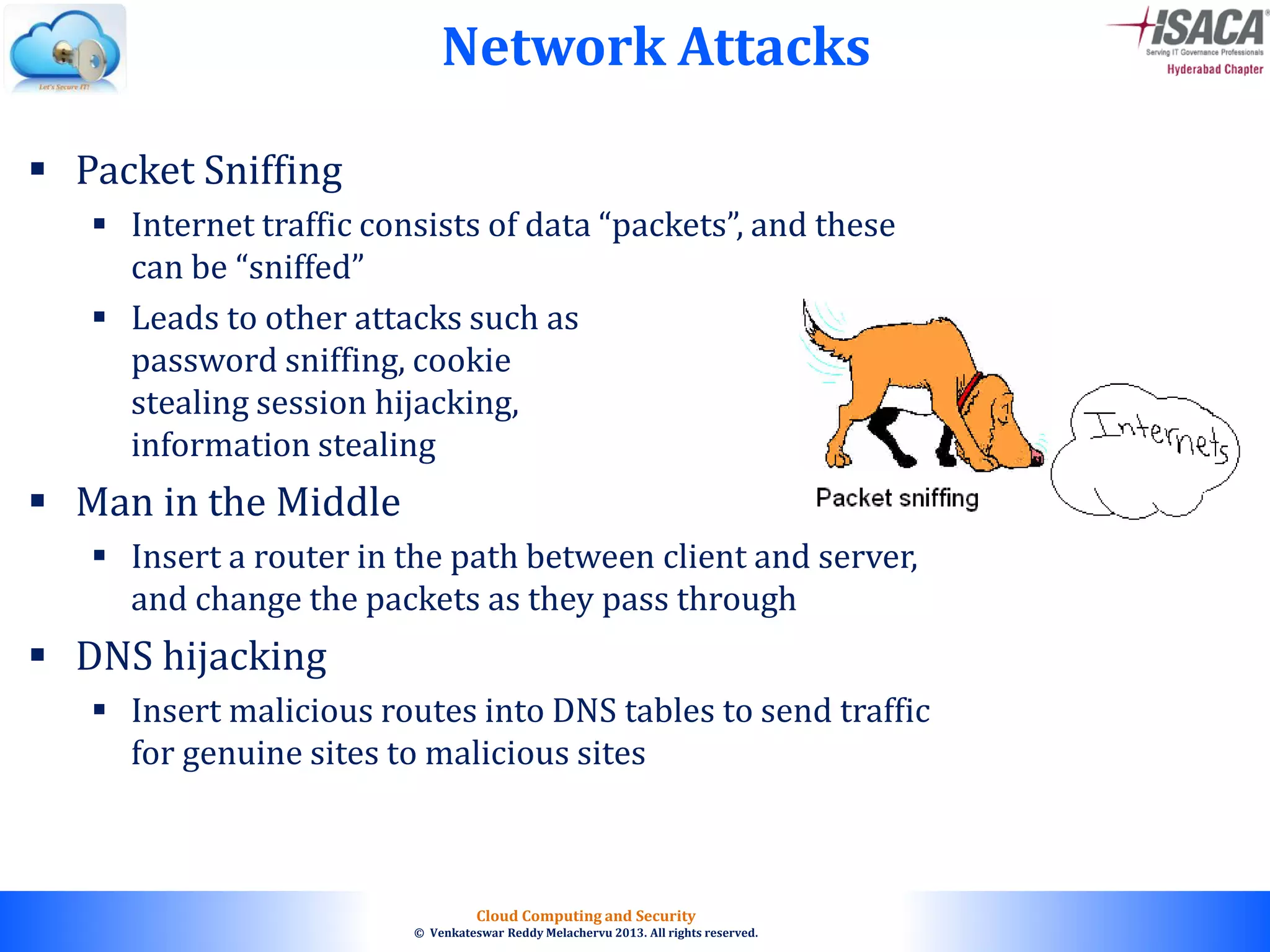 © 2010. All rights reserved.
Cloud Computing and Security
© Venkateswar Reddy Melachervu 2013. All rights reserved.
Network Attacks
 Packet Sniffing
 Internet traffic consists of data “packets”, and these
can be “sniffed”
 Leads to other attacks such as
password sniffing, cookie
stealing session hijacking,
information stealing
 Man in the Middle
 Insert a router in the path between client and server,
and change the packets as they pass through
 DNS hijacking
 Insert malicious routes into DNS tables to send traffic
for genuine sites to malicious sites
 