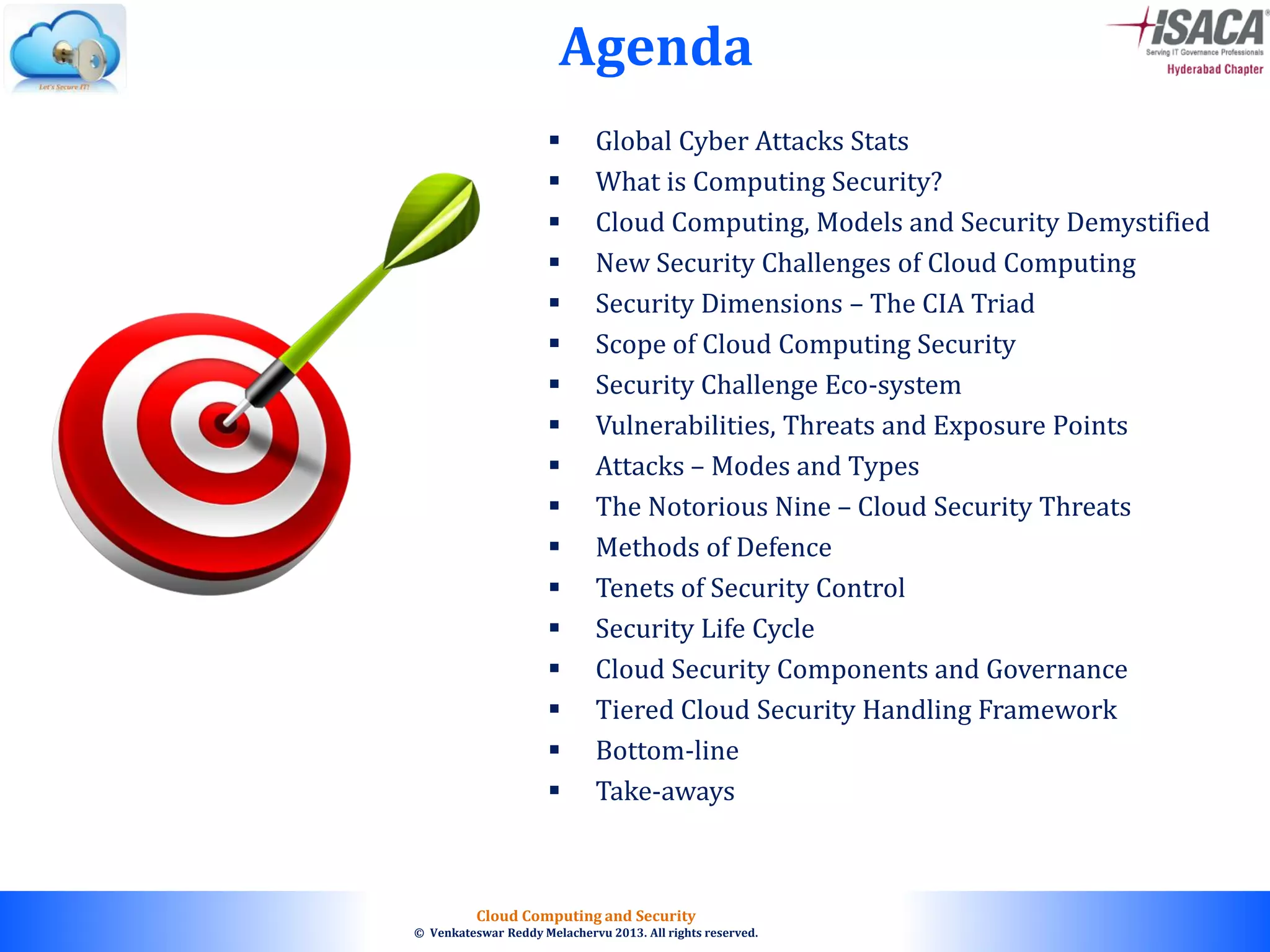 © 2010. All rights reserved.
Cloud Computing and Security
© Venkateswar Reddy Melachervu 2013. All rights reserved.
Agenda
 Global Cyber Attacks Stats
 What is Computing Security?
 Cloud Computing, Models and Security Demystified
 New Security Challenges of Cloud Computing
 Security Dimensions – The CIA Triad
 Scope of Cloud Computing Security
 Security Challenge Eco-system
 Vulnerabilities, Threats and Exposure Points
 Attacks – Modes and Types
 The Notorious Nine – Cloud Security Threats
 Methods of Defence
 Tenets of Security Control
 Security Life Cycle
 Cloud Security Components and Governance
 Tiered Cloud Security Handling Framework
 Bottom-line
 Take-aways
 