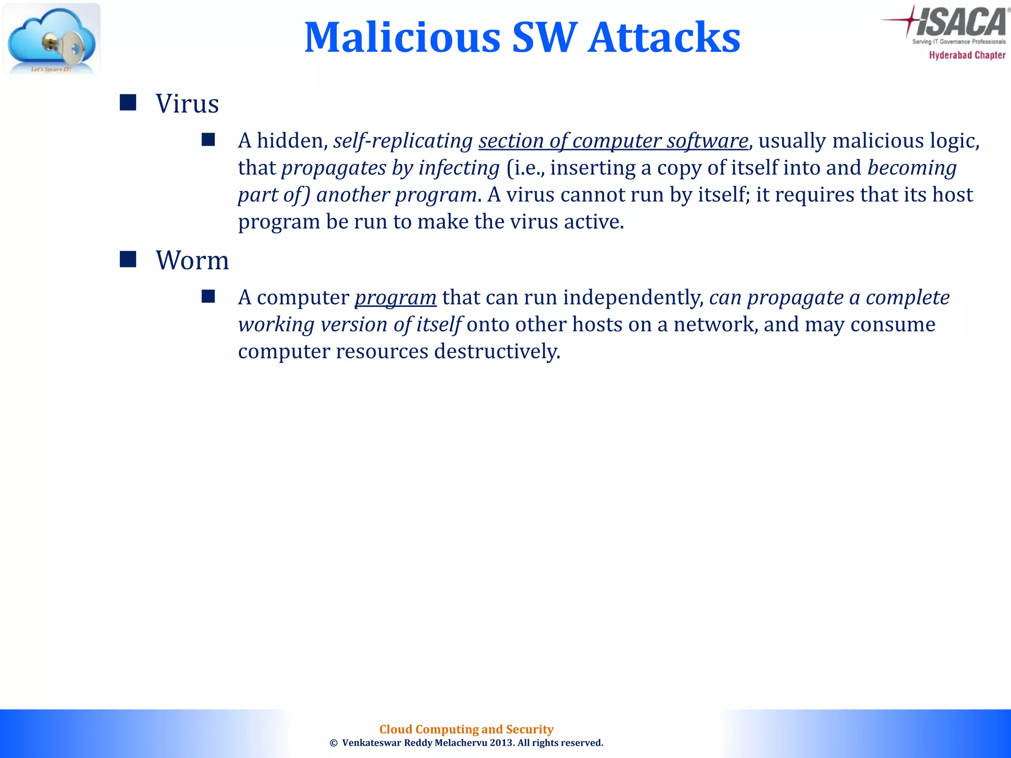 © 2010. All rights reserved.
Cloud Computing and Security
© Venkateswar Reddy Melachervu 2013. All rights reserved.
 Virus
 A hidden, self-replicating section of computer software, usually malicious logic,
that propagates by infecting (i.e., inserting a copy of itself into and becoming
part of) another program. A virus cannot run by itself; it requires that its host
program be run to make the virus active.
 Worm
 A computer program that can run independently, can propagate a complete
working version of itself onto other hosts on a network, and may consume
computer resources destructively.
Malicious SW Attacks
 