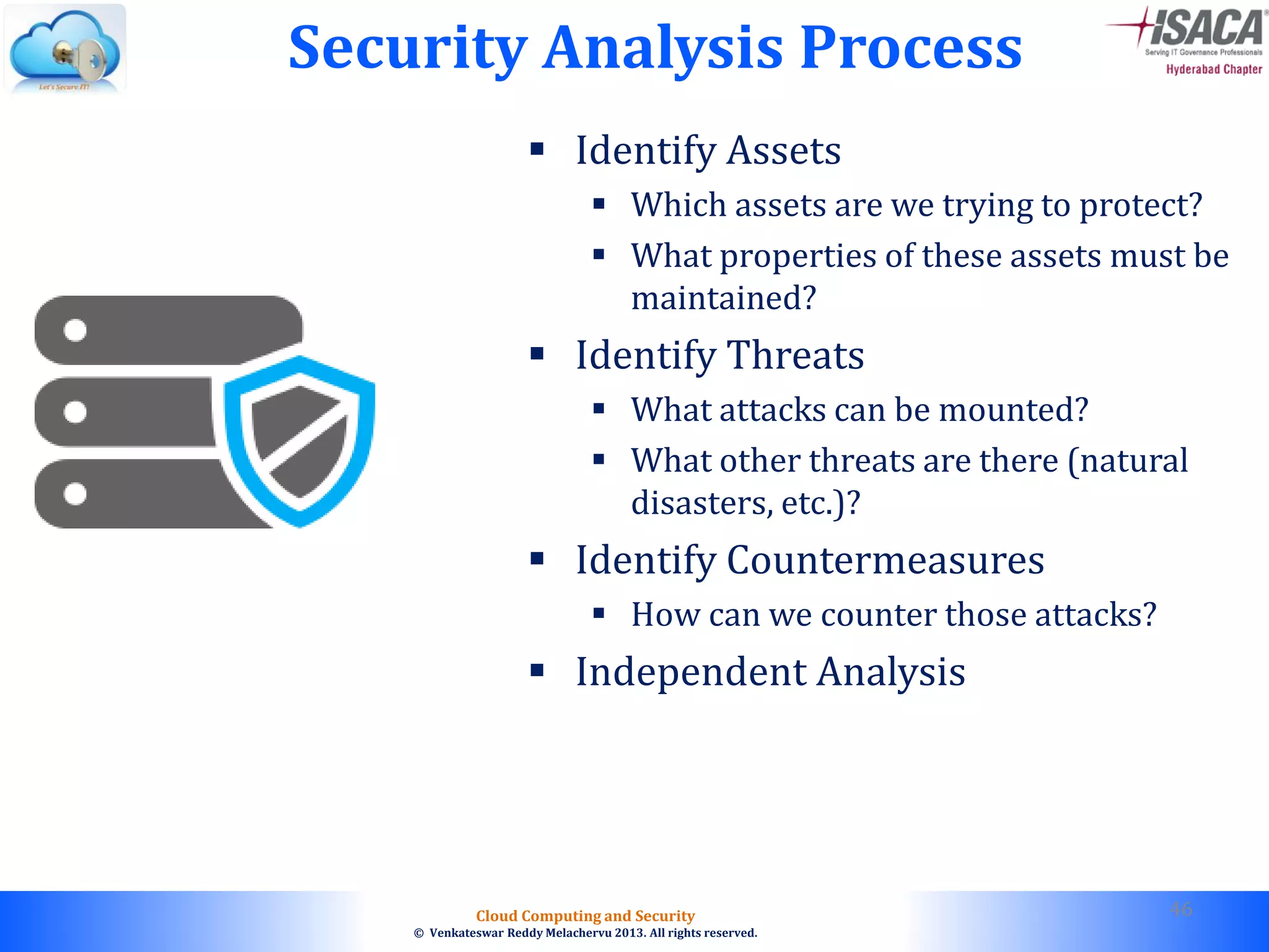 © 2010. All rights reserved.
Cloud Computing and Security
© Venkateswar Reddy Melachervu 2013. All rights reserved.
Security Analysis Process
 Identify Assets
 Which assets are we trying to protect?
 What properties of these assets must be
maintained?
 Identify Threats
 What attacks can be mounted?
 What other threats are there (natural
disasters, etc.)?
 Identify Countermeasures
 How can we counter those attacks?
 Independent Analysis
46
 