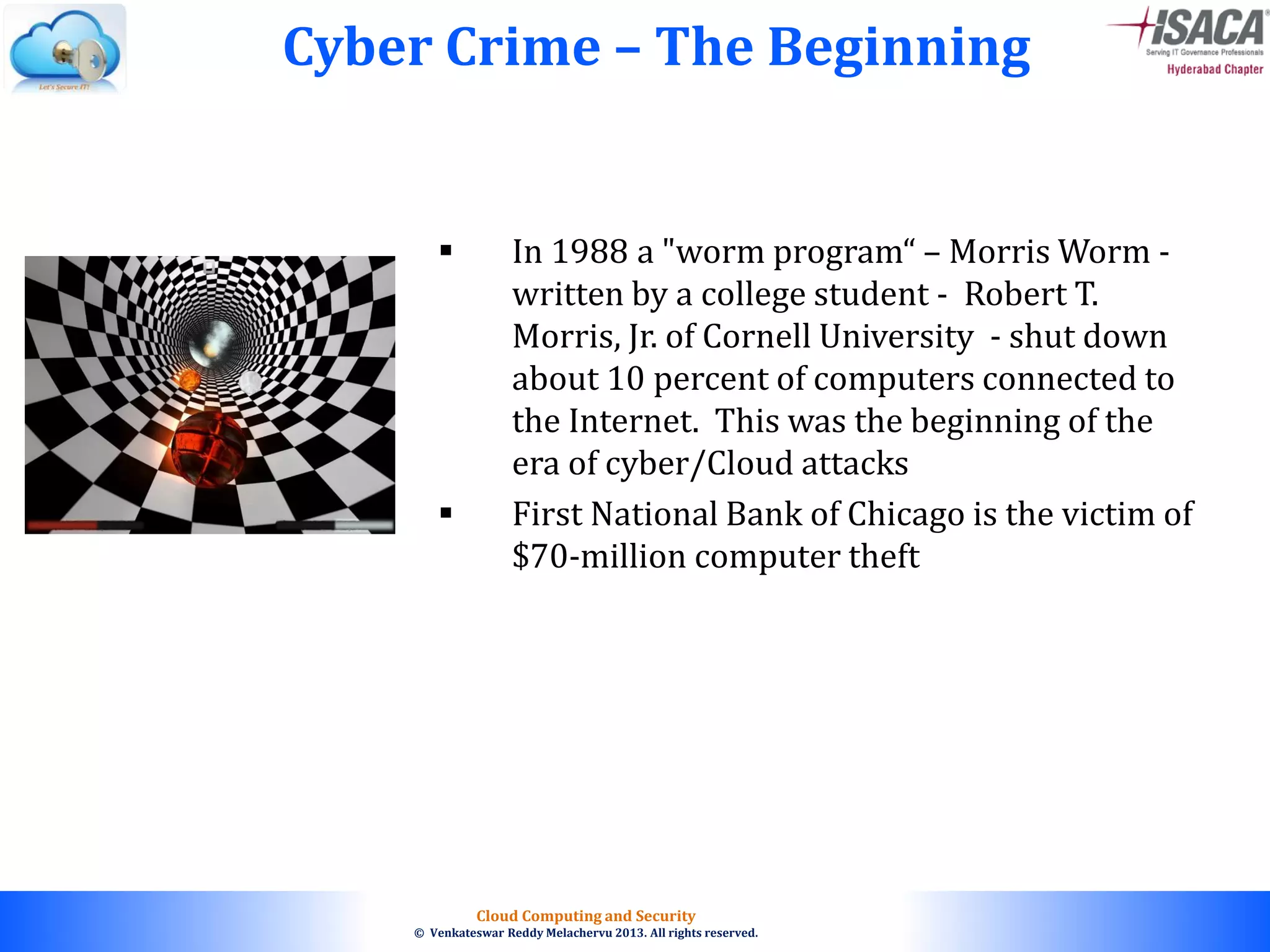 © 2010. All rights reserved.
Cloud Computing and Security
© Venkateswar Reddy Melachervu 2013. All rights reserved.
 In 1988 a "worm program“ – Morris Worm -
written by a college student - Robert T.
Morris, Jr. of Cornell University - shut down
about 10 percent of computers connected to
the Internet. This was the beginning of the
era of cyber/Cloud attacks
 First National Bank of Chicago is the victim of
$70-million computer theft
Cyber Crime – The Beginning
 