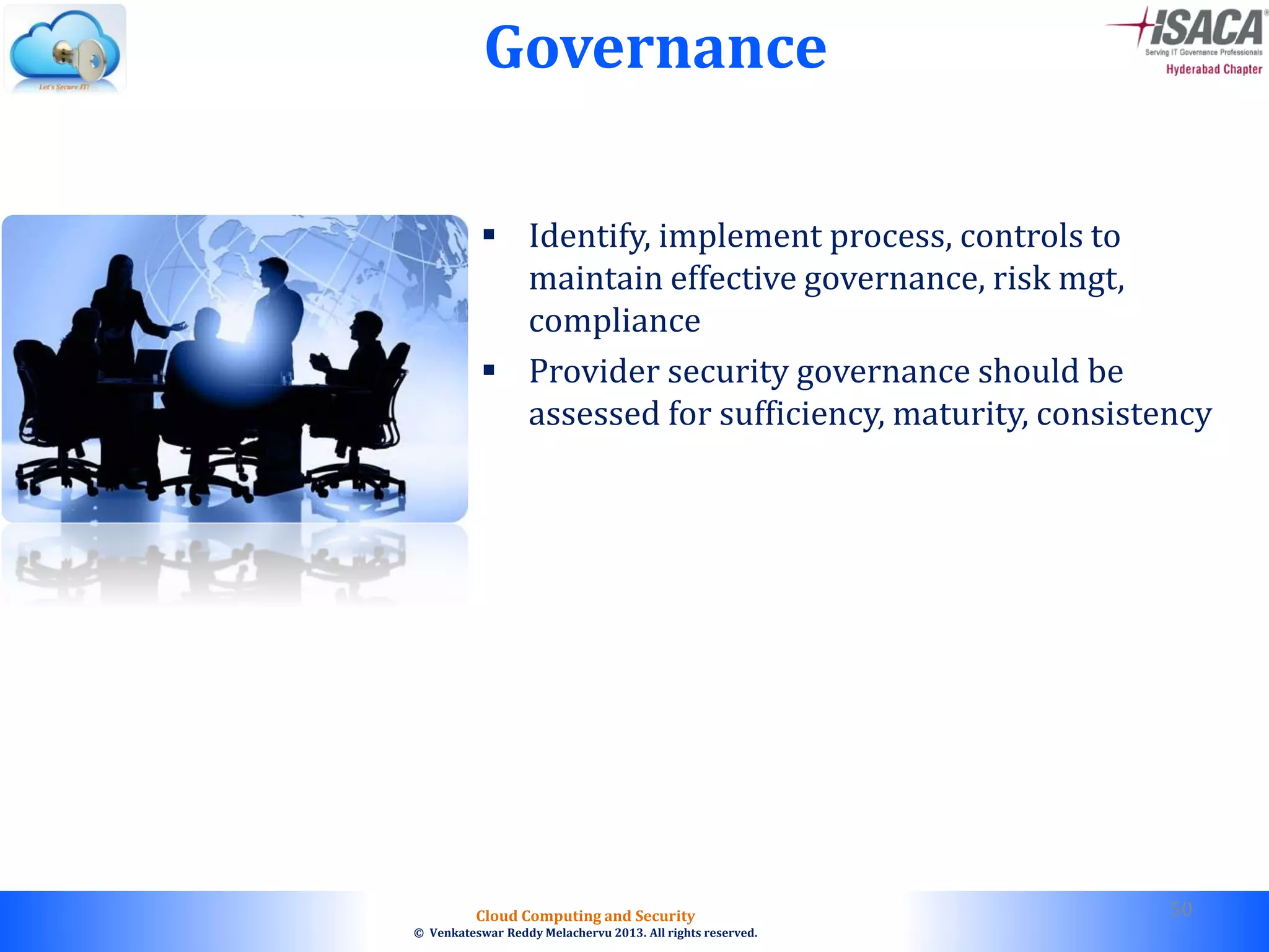 © 2010. All rights reserved.
Cloud Computing and Security
© Venkateswar Reddy Melachervu 2013. All rights reserved.
Governance
 Identify, implement process, controls to
maintain effective governance, risk mgt,
compliance
 Provider security governance should be
assessed for sufficiency, maturity, consistency
50
 