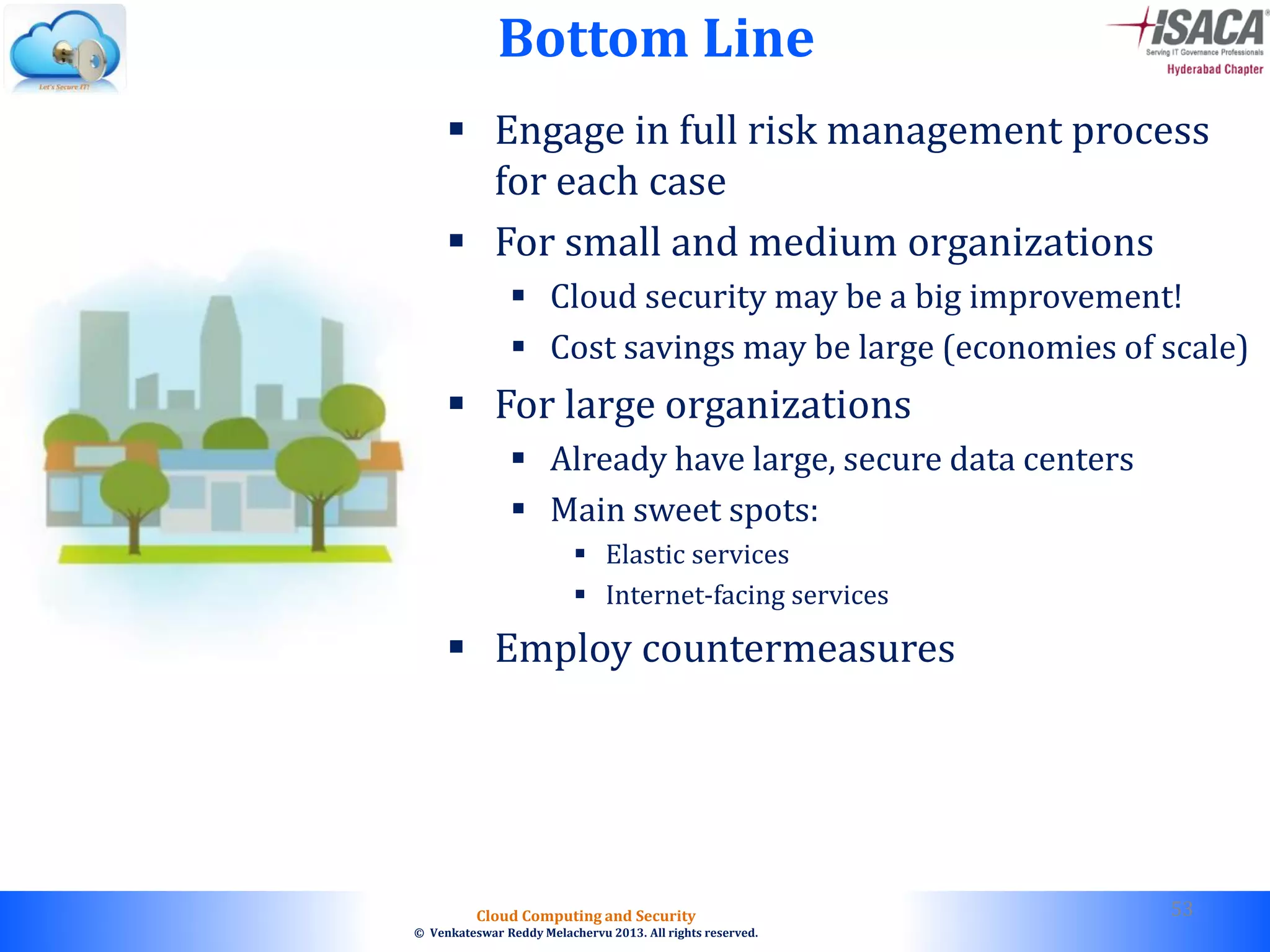 © 2010. All rights reserved.
Cloud Computing and Security
© Venkateswar Reddy Melachervu 2013. All rights reserved.
Bottom Line
 Engage in full risk management process
for each case
 For small and medium organizations
 Cloud security may be a big improvement!
 Cost savings may be large (economies of scale)
 For large organizations
 Already have large, secure data centers
 Main sweet spots:
 Elastic services
 Internet-facing services
 Employ countermeasures
53
 
