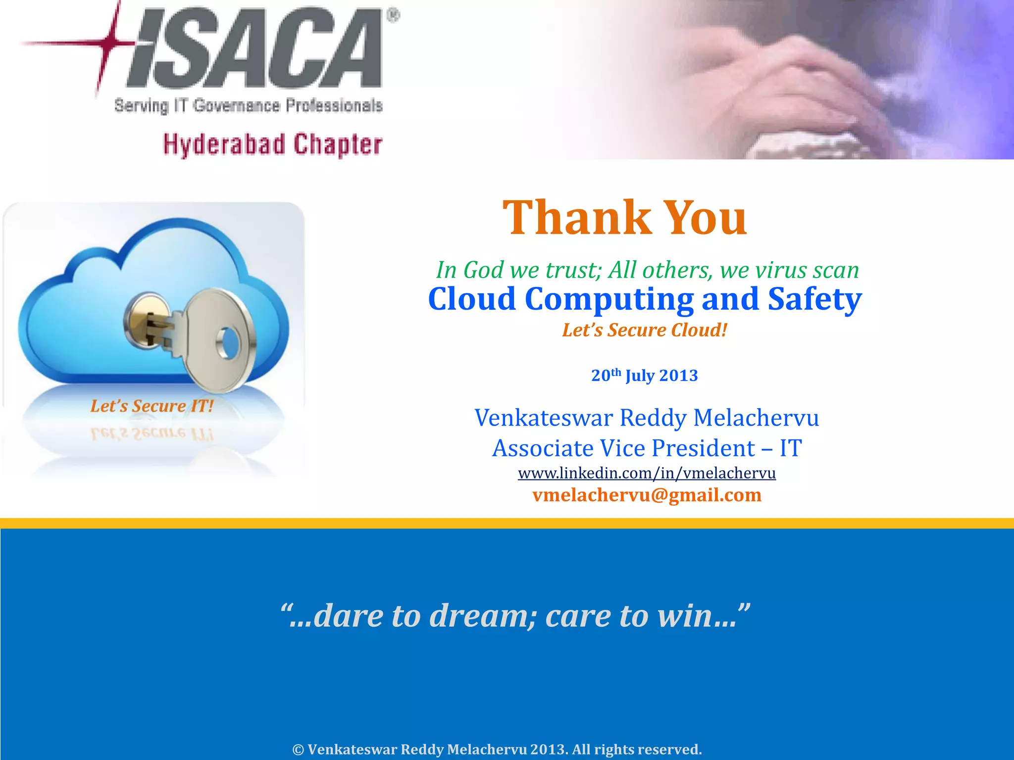 © Venkateswar Reddy Melachervu 2013. All rights reserved.
Cloud Computing and Safety
Let’s Secure Cloud!
20th July 2013
Venkateswar Reddy Melachervu
Associate Vice President – IT
www.linkedin.com/in/vmelachervu
vmelachervu@gmail.com
In God we trust; All others, we virus scan
Thank You
“…dare to dream; care to win…”
 