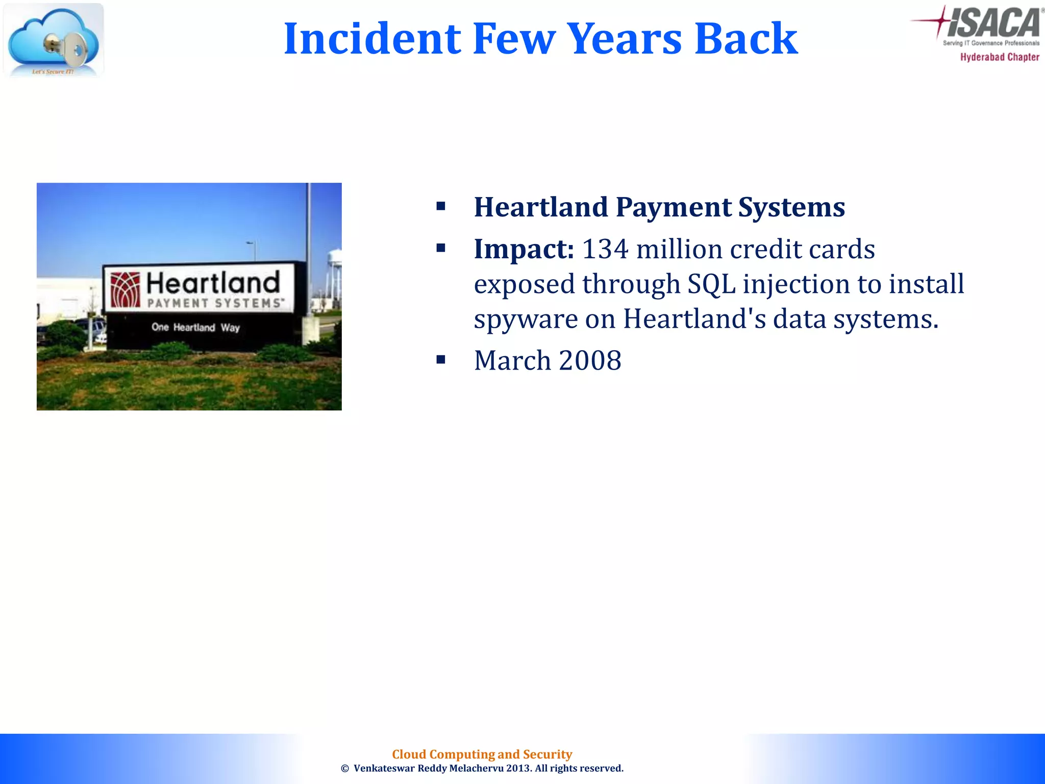 © 2010. All rights reserved.
Cloud Computing and Security
© Venkateswar Reddy Melachervu 2013. All rights reserved.
 Heartland Payment Systems
 Impact: 134 million credit cards
exposed through SQL injection to install
spyware on Heartland's data systems.
 March 2008
Incident Few Years Back
 