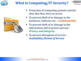 © 2010. All rights reserved.
Cloud Computing and Security
© Venkateswar Reddy Melachervu 2013. All rights reserved.
 Protection of computing systems and the
data that they store or access
 To prevent theft of or damage to the
hardware, Software etc. - Confidentiality
 To prevent theft of or damage to the
information and to protect privacy –
Privacy and Integrity
 To prevent disruption of service -
Availability/Denial of Service
What Is Computing/IT Security?
 