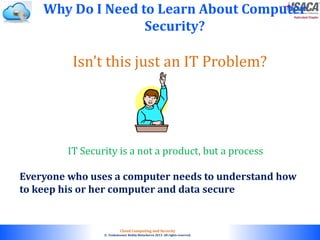 © 2010. All rights reserved.
Cloud Computing and Security
© Venkateswar Reddy Melachervu 2013. All rights reserved.
Isn’t this just an IT Problem?
Why Do I Need to Learn About Computer
Security?
Everyone who uses a computer needs to understand how
to keep his or her computer and data secure
IT Security is a not a product, but a process
 