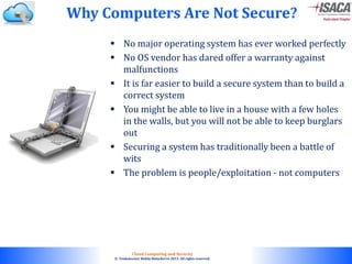 © 2010. All rights reserved.
Cloud Computing and Security
© Venkateswar Reddy Melachervu 2013. All rights reserved.
 No major operating system has ever worked perfectly
 No OS vendor has dared offer a warranty against
malfunctions
 It is far easier to build a secure system than to build a
correct system
 You might be able to live in a house with a few holes
in the walls, but you will not be able to keep burglars
out
 Securing a system has traditionally been a battle of
wits
 The problem is people/exploitation - not computers
Why Computers Are Not Secure?
 