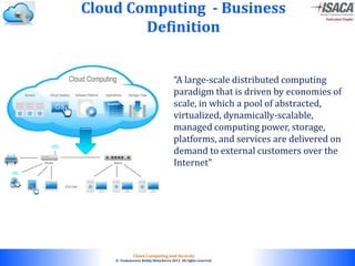 © 2010. All rights reserved.
Cloud Computing and Security
© Venkateswar Reddy Melachervu 2013. All rights reserved.
Cloud Computing - Business
Definition
“A large-scale distributed computing
paradigm that is driven by economies of
scale, in which a pool of abstracted,
virtualized, dynamically-scalable,
managed computing power, storage,
platforms, and services are delivered on
demand to external customers over the
Internet”
 