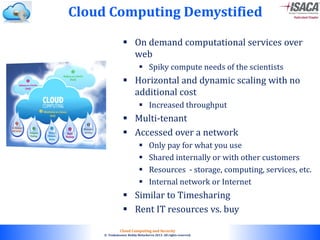 © 2010. All rights reserved.
Cloud Computing and Security
© Venkateswar Reddy Melachervu 2013. All rights reserved.
 On demand computational services over
web
 Spiky compute needs of the scientists
 Horizontal and dynamic scaling with no
additional cost
 Increased throughput
 Multi-tenant
 Accessed over a network
 Only pay for what you use
 Shared internally or with other customers
 Resources - storage, computing, services, etc.
 Internal network or Internet
 Similar to Timesharing
 Rent IT resources vs. buy
Cloud Computing Demystified
 