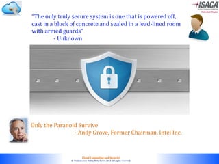 © 2010. All rights reserved.
Cloud Computing and Security
© Venkateswar Reddy Melachervu 2013. All rights reserved.
“The only truly secure system is one that is powered off,
cast in a block of concrete and sealed in a lead-lined room
with armed guards”
- Unknown
Only the Paranoid Survive
- Andy Grove, Former Chairman, Intel Inc.
 