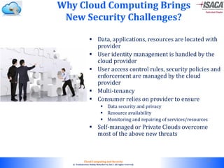 © 2010. All rights reserved.
Cloud Computing and Security
© Venkateswar Reddy Melachervu 2013. All rights reserved.
Why Cloud Computing Brings
New Security Challenges?
 Data, applications, resources are located with
provider
 User identity management is handled by the
cloud provider
 User access control rules, security policies and
enforcement are managed by the cloud
provider
 Multi-tenancy
 Consumer relies on provider to ensure
 Data security and privacy
 Resource availability
 Monitoring and repairing of services/resources
 Self-managed or Private Clouds overcome
most of the above new threats
22
 