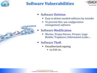 © 2010. All rights reserved.
Cloud Computing and Security
© Venkateswar Reddy Melachervu 2013. All rights reserved.
 Software Deletion
 Easy to delete needed software by mistake
 To prevent this: use configuration
management software
 Software Modification
 Worms, Trojan Horses, Viruses, Logic
Bombs, Trapdoors, Information Leaks ...
 Software Theft
 Unauthorized copying
 via P2P, etc.
Software Vulnerabilities
 