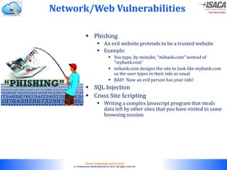 © 2010. All rights reserved.
Cloud Computing and Security
© Venkateswar Reddy Melachervu 2013. All rights reserved.
Network/Web Vulnerabilities
 Phishing
 An evil website pretends to be a trusted website
 Example:
 You type, by mistake, “mibank.com” instead of
“mybank.com”
 mibank.com designs the site to look like mybank.com
so the user types in their info as usual
 BAD! Now an evil person has your info!
 SQL Injection
 Cross Site Scripting
 Writing a complex Javascript program that steals
data left by other sites that you have visited in same
browsing session
 