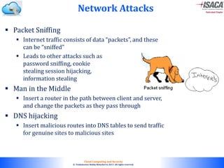 © 2010. All rights reserved.
Cloud Computing and Security
© Venkateswar Reddy Melachervu 2013. All rights reserved.
Network Attacks
 Packet Sniffing
 Internet traffic consists of data “packets”, and these
can be “sniffed”
 Leads to other attacks such as
password sniffing, cookie
stealing session hijacking,
information stealing
 Man in the Middle
 Insert a router in the path between client and server,
and change the packets as they pass through
 DNS hijacking
 Insert malicious routes into DNS tables to send traffic
for genuine sites to malicious sites
 