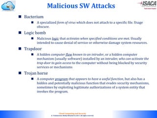 © 2010. All rights reserved.
Cloud Computing and Security
© Venkateswar Reddy Melachervu 2013. All rights reserved.
 Bacterium
 A specialized form of virus which does not attach to a specific file. Usage
obscure.
 Logic bomb
 Malicious logic that activates when specified conditions are met. Usually
intended to cause denial of service or otherwise damage system resources.
 Trapdoor
 A hidden computer flaw known to an intruder, or a hidden computer
mechanism (usually software) installed by an intruder, who can activate the
trap door to gain access to the computer without being blocked by security
services or mechanisms
 Trojan horse
 A computer program that appears to have a useful function, but also has a
hidden and potentially malicious function that evades security mechanisms,
sometimes by exploiting legitimate authorizations of a system entity that
invokes the program.
Malicious SW Attacks
 
