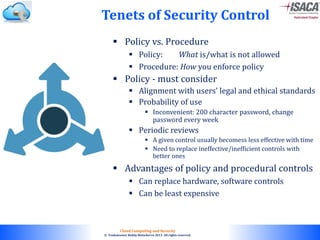 © 2010. All rights reserved.
Cloud Computing and Security
© Venkateswar Reddy Melachervu 2013. All rights reserved.
 Policy vs. Procedure
 Policy: What is/what is not allowed
 Procedure: How you enforce policy
 Policy - must consider
 Alignment with users’ legal and ethical standards
 Probability of use
 Inconvenient: 200 character password, change
password every week
 Periodic reviews
 A given control usually becomess less effective with time
 Need to replace ineffective/inefficient controls with
better ones
 Advantages of policy and procedural controls
 Can replace hardware, software controls
 Can be least expensive
Tenets of Security Control
 