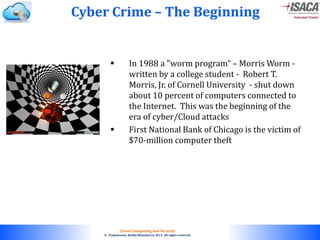 © 2010. All rights reserved.
Cloud Computing and Security
© Venkateswar Reddy Melachervu 2013. All rights reserved.
 In 1988 a "worm program“ – Morris Worm -
written by a college student - Robert T.
Morris, Jr. of Cornell University - shut down
about 10 percent of computers connected to
the Internet. This was the beginning of the
era of cyber/Cloud attacks
 First National Bank of Chicago is the victim of
$70-million computer theft
Cyber Crime – The Beginning
 