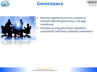 © 2010. All rights reserved.
Cloud Computing and Security
© Venkateswar Reddy Melachervu 2013. All rights reserved.
Governance
 Identify, implement process, controls to
maintain effective governance, risk mgt,
compliance
 Provider security governance should be
assessed for sufficiency, maturity, consistency
50
 