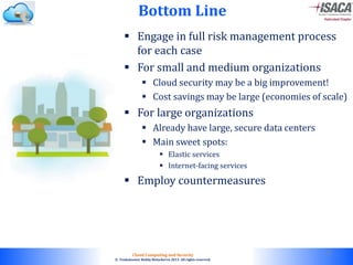 © 2010. All rights reserved.
Cloud Computing and Security
© Venkateswar Reddy Melachervu 2013. All rights reserved.
Bottom Line
 Engage in full risk management process
for each case
 For small and medium organizations
 Cloud security may be a big improvement!
 Cost savings may be large (economies of scale)
 For large organizations
 Already have large, secure data centers
 Main sweet spots:
 Elastic services
 Internet-facing services
 Employ countermeasures
53
 