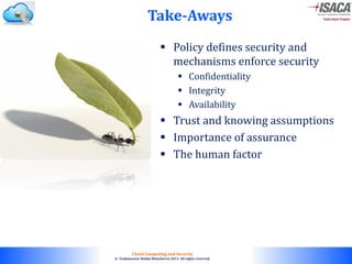 © 2010. All rights reserved.
Cloud Computing and Security
© Venkateswar Reddy Melachervu 2013. All rights reserved.
Take-Aways
 Policy defines security and
mechanisms enforce security
 Confidentiality
 Integrity
 Availability
 Trust and knowing assumptions
 Importance of assurance
 The human factor
 