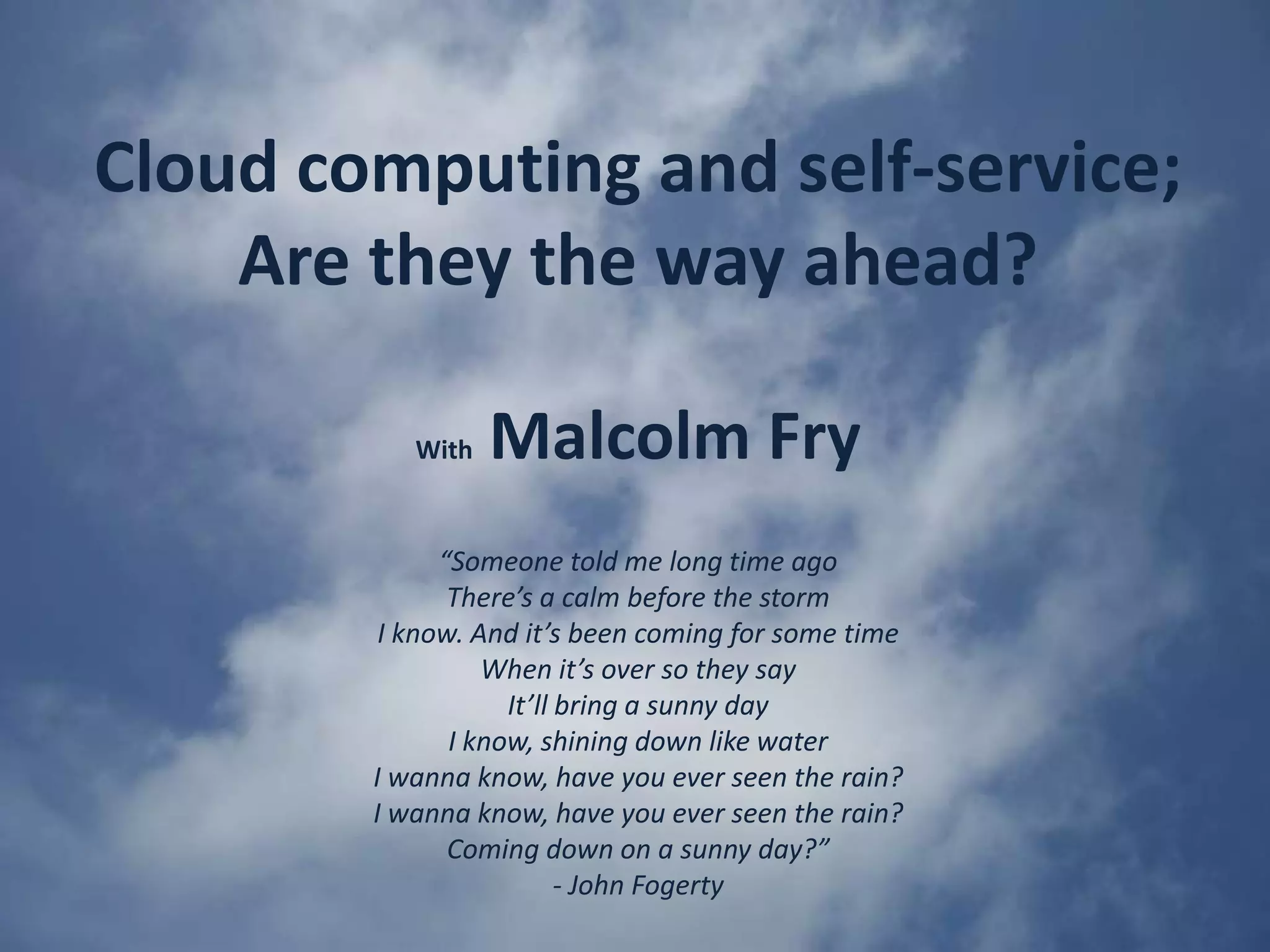Cloud computing and self-service; Are they the way ahead? WithMalcolm Fry“Someone told me long time agoThere’s a calm before the stormI know. And it’s been coming for some timeWhen it’s over so they sayIt’ll bring a sunny dayI know, shining down like waterI wanna know, have you ever seen the rain?I wanna know, have you ever seen the rain?Coming down on a sunny day?”- John Fogerty