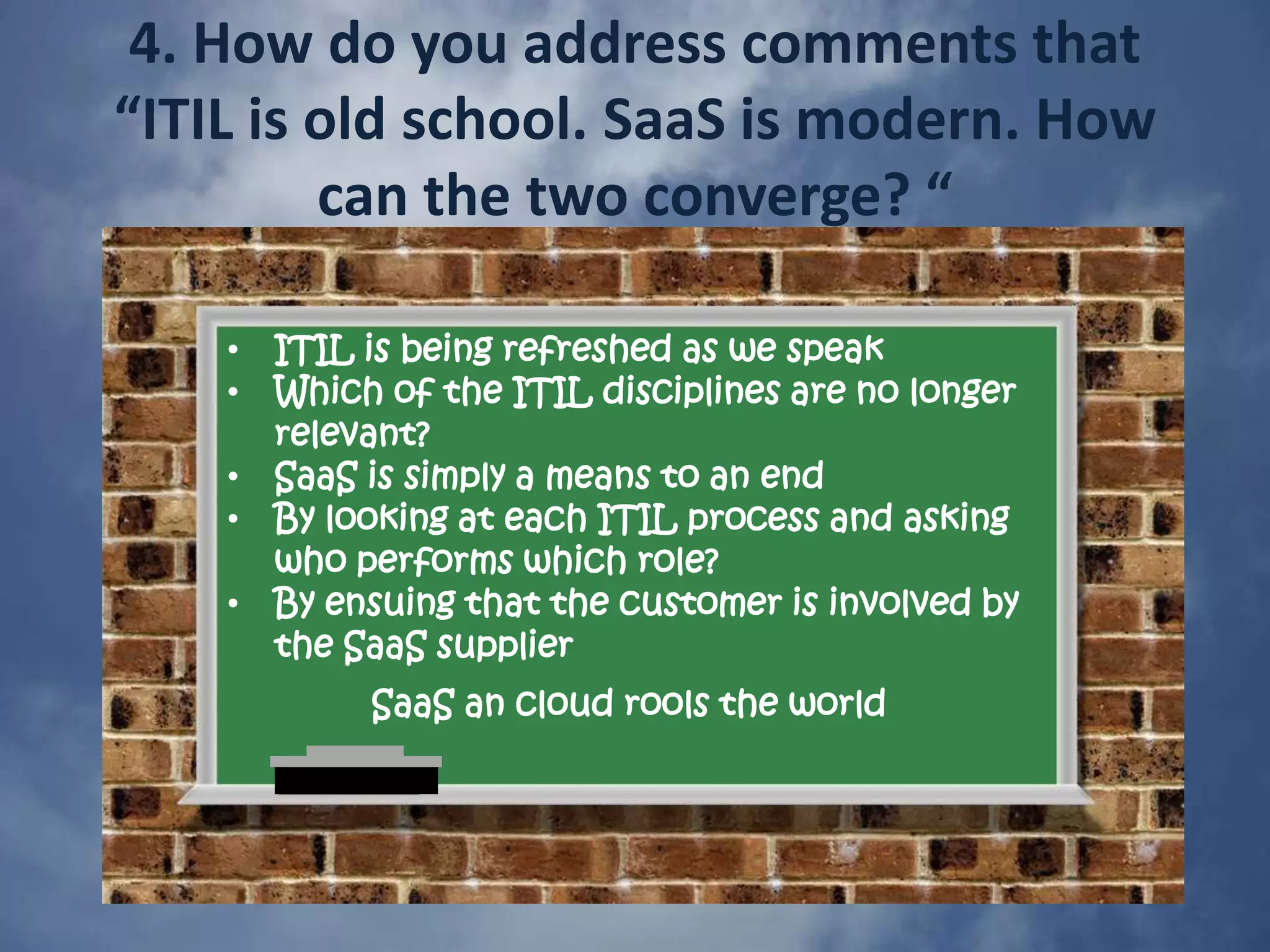 1. Why should organizations that are moving to SaaS care about ITIL?ITIL compliance is now de facto standard - a perfect yardstickAll of the components of ITIL will still exist but the roles will changeCommon ground and common terminology with SaaS suppliersWhy would you not make your SaaS offering ITIL compliant?Exclusively SaaS?  No?  Then you will need to integrate old and new