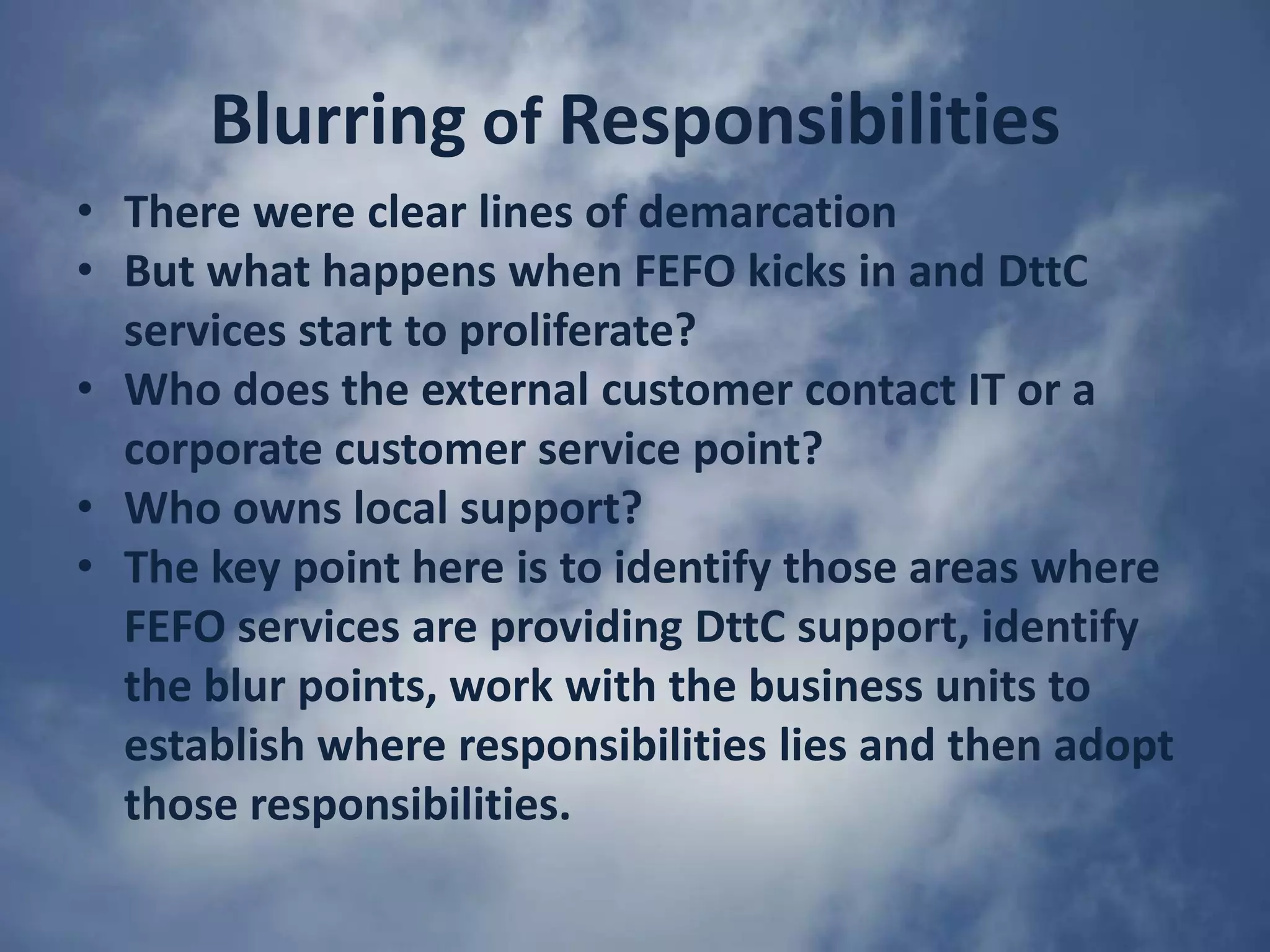 Changing the IT mindsetIt is obvious that traditional approaches to supporting IT services have to changeIT can no longer work to targets that tolerate failure or complacencyIT must adopting a 100% target for high FEFO ratingsWhenever 100% is not hit IT should launch an investigation to find out why and stop this defect from occurring again or at least minimizing the risk.