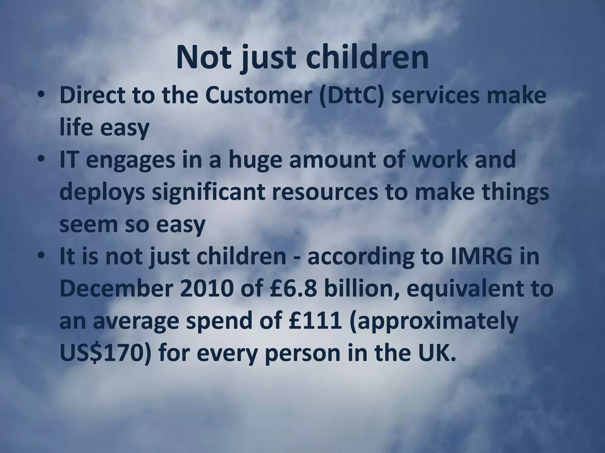 Not just childrenDirect to the Customer (DttC) services make life easyIT engages in a huge amount of work and deploys significant resources to make things seem so easyIt is not just children - according to IMRG in December 2010 of £6.8 billion, equivalent to an average spend of £111 (approximately US$170) for every person in the UK. 