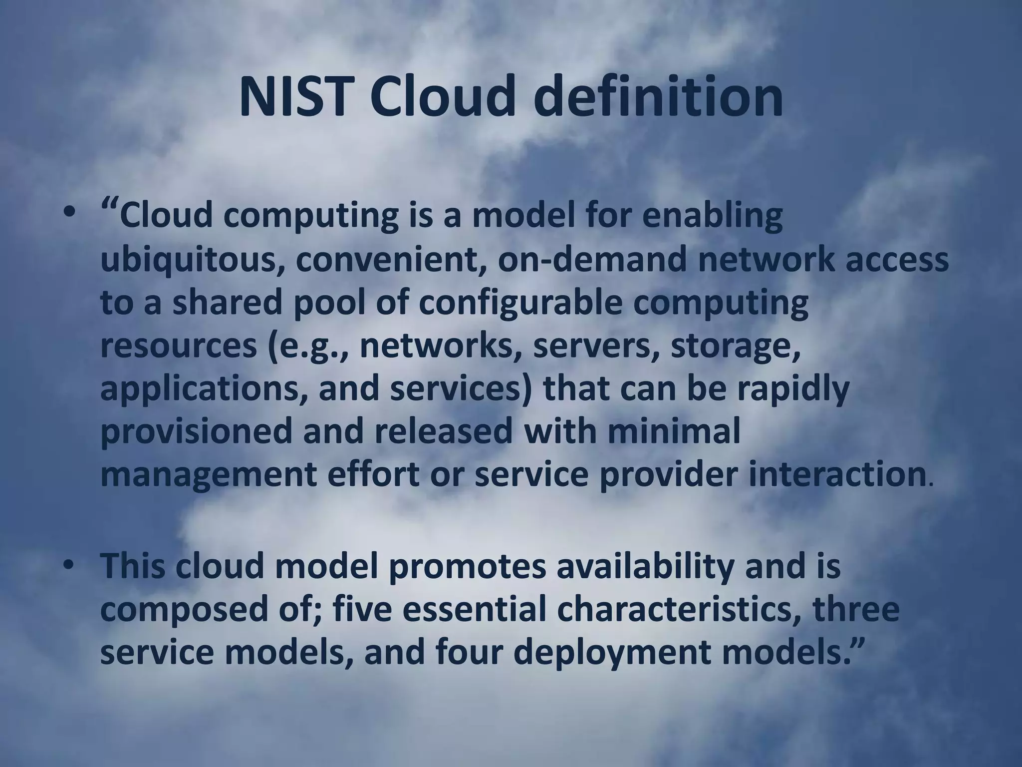 NIST Cloud definition“Cloud computing is a model for enabling ubiquitous, convenient, on-demand network access to a shared pool of configurable computing resources (e.g., networks, servers, storage, applications, and services) that can be rapidly provisioned and released with minimal management effort or service provider interaction.This cloud model promotes availability and is composed of; five essential characteristics, three service models, and four deployment models.”