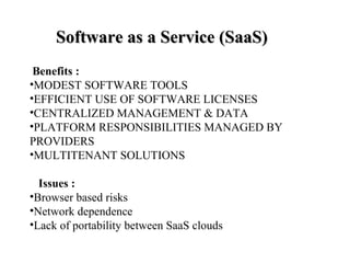 Software as a Service (SaaS)Software as a Service (SaaS)
Benefits :
•MODEST SOFTWARE TOOLS
•EFFICIENT USE OF SOFTWARE LICENSES
•CENTRALIZED MANAGEMENT & DATA
•PLATFORM RESPONSIBILITIES MANAGED BY
PROVIDERS
•MULTITENANT SOLUTIONS
Issues :
•Browser based risks
•Network dependence
•Lack of portability between SaaS clouds
 