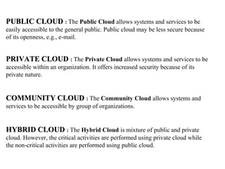 PUBLIC CLOUDPUBLIC CLOUD : The Public Cloud allows systems and services to be
easily accessible to the general public. Public cloud may be less secure because
of its openness, e.g., e-mail.
PRIVATE CLOUDPRIVATE CLOUD : The Private Cloud allows systems and services to be
accessible within an organization. It offers increased security because of its
private nature.
COMMUNITY CLOUDCOMMUNITY CLOUD : The Community Cloud allows systems and
services to be accessible by group of organizations.
HYBRID CLOUDHYBRID CLOUD : The Hybrid Cloud is mixture of public and private
cloud. However, the critical activities are performed using private cloud while
the non-critical activities are performed using public cloud.
 