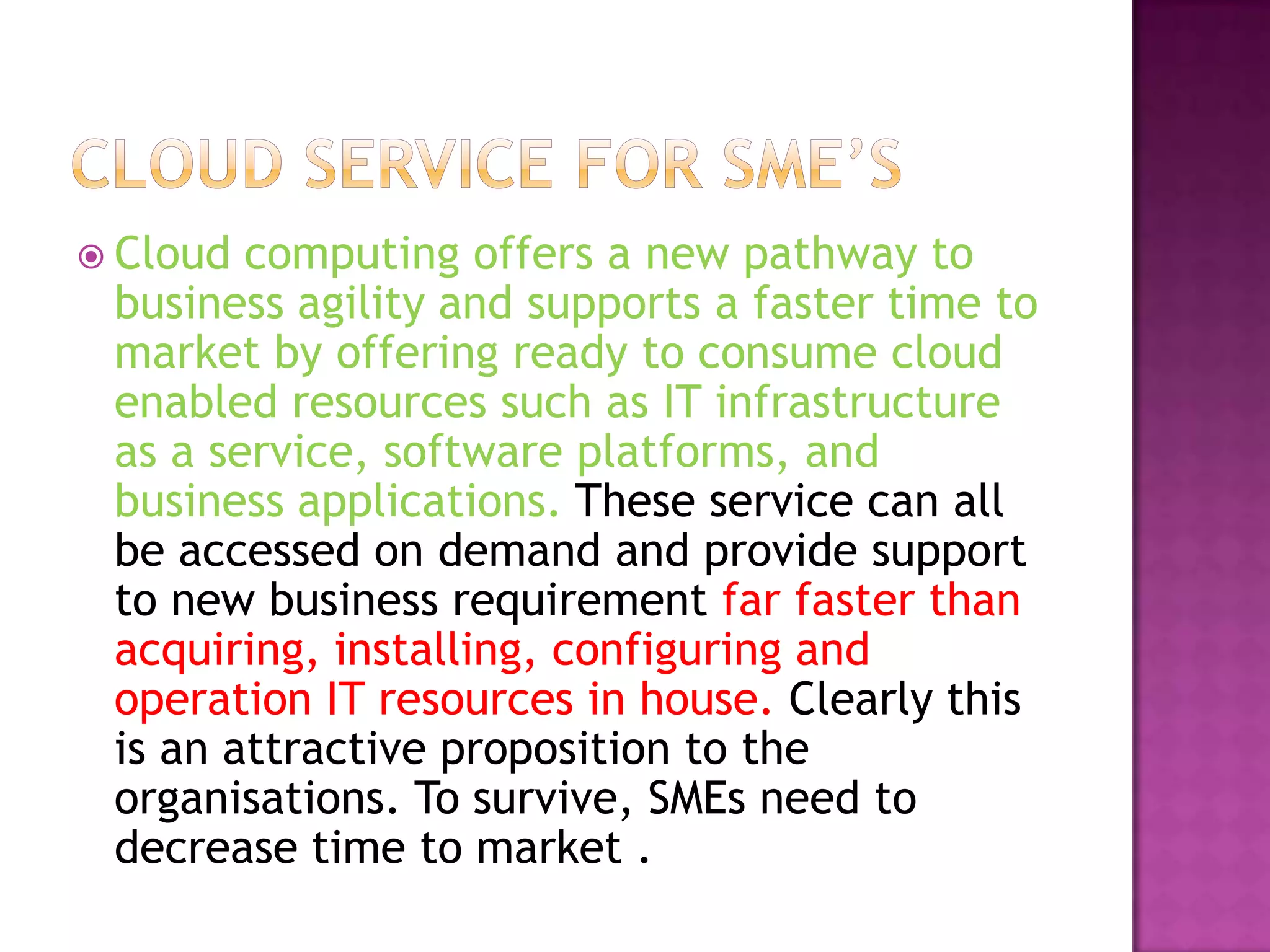  Cloud computing offers a new pathway to
business agility and supports a faster time to
market by offering ready to consume cloud
enabled resources such as IT infrastructure
as a service, software platforms, and
business applications. These service can all
be accessed on demand and provide support
to new business requirement far faster than
acquiring, installing, configuring and
operation IT resources in house. Clearly this
is an attractive proposition to the
organisations. To survive, SMEs need to
decrease time to market .
 
