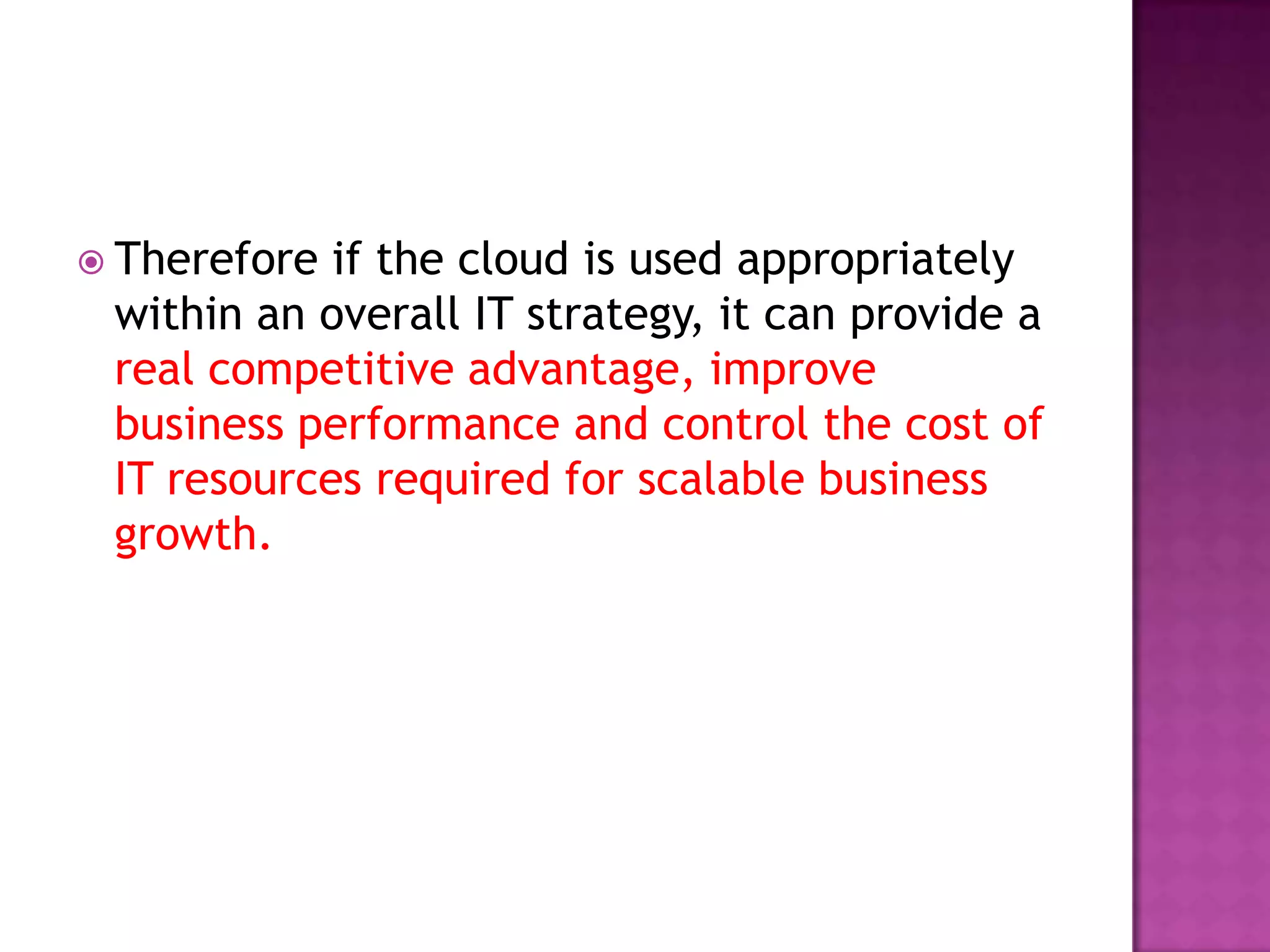  Therefore if the cloud is used appropriately
within an overall IT strategy, it can provide a
real competitive advantage, improve
business performance and control the cost of
IT resources required for scalable business
growth.
 