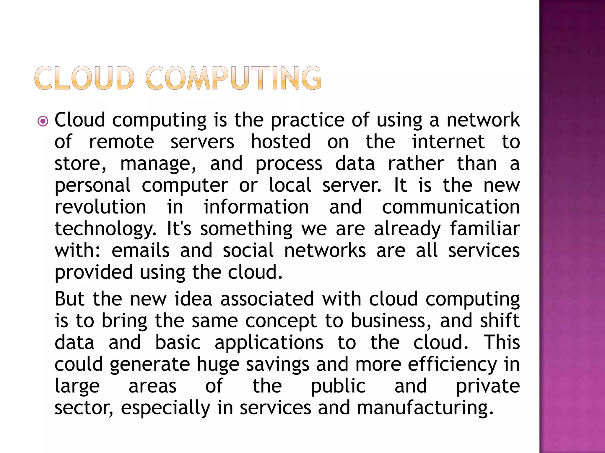  Cloud computing is the practice of using a network
of remote servers hosted on the internet to
store, manage, and process data rather than a
personal computer or local server. It is the new
revolution in information and communication
technology. It's something we are already familiar
with: emails and social networks are all services
provided using the cloud.
But the new idea associated with cloud computing
is to bring the same concept to business, and shift
data and basic applications to the cloud. This
could generate huge savings and more efficiency in
large areas of the public and private
sector, especially in services and manufacturing.
 