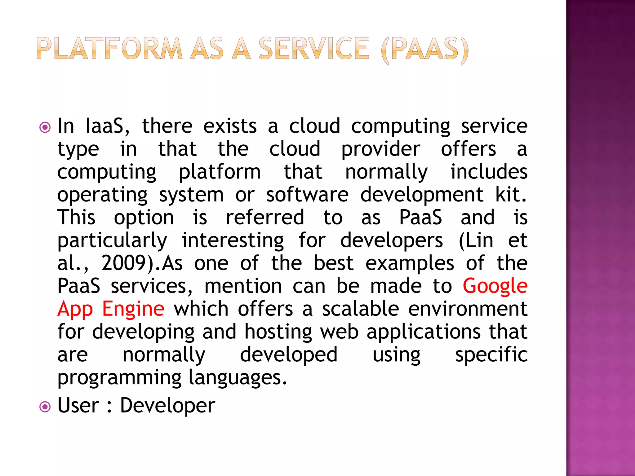  In IaaS, there exists a cloud computing service
type in that the cloud provider offers a
computing platform that normally includes
operating system or software development kit.
This option is referred to as PaaS and is
particularly interesting for developers (Lin et
al., 2009).As one of the best examples of the
PaaS services, mention can be made to Google
App Engine which offers a scalable environment
for developing and hosting web applications that
are normally developed using specific
programming languages.
 User : Developer
 