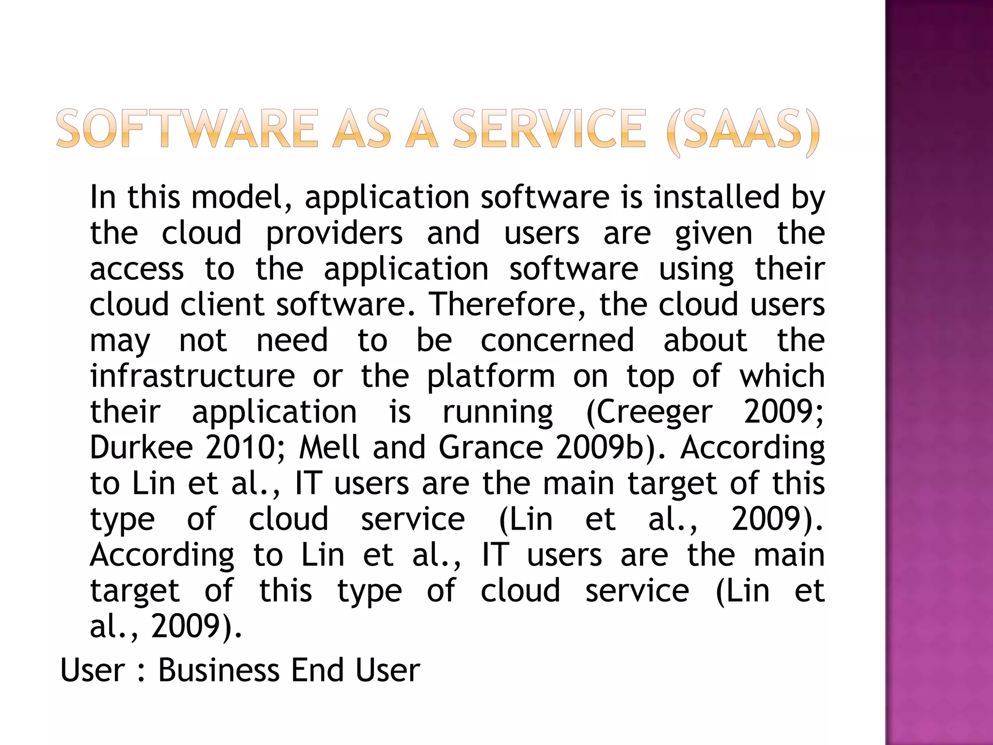 In this model, application software is installed by
the cloud providers and users are given the
access to the application software using their
cloud client software. Therefore, the cloud users
may not need to be concerned about the
infrastructure or the platform on top of which
their application is running (Creeger 2009;
Durkee 2010; Mell and Grance 2009b). According
to Lin et al., IT users are the main target of this
type of cloud service (Lin et al., 2009).
According to Lin et al., IT users are the main
target of this type of cloud service (Lin et
al., 2009).
User : Business End User
 