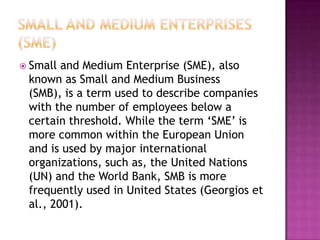  Small and Medium Enterprise (SME), also
known as Small and Medium Business
(SMB), is a term used to describe companies
with the number of employees below a
certain threshold. While the term „SME‟ is
more common within the European Union
and is used by major international
organizations, such as, the United Nations
(UN) and the World Bank, SMB is more
frequently used in United States (Georgios et
al., 2001).
 