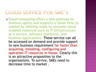  Cloud computing offers a new pathway to
business agility and supports a faster time to
market by offering ready to consume cloud
enabled resources such as IT infrastructure
as a service, software platforms, and
business applications. These service can all
be accessed on demand and provide support
to new business requirement far faster than
acquiring, installing, configuring and
operation IT resources in house. Clearly this
is an attractive proposition to the
organisations. To survive, SMEs need to
decrease time to market .
 