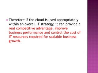  Therefore if the cloud is used appropriately
within an overall IT strategy, it can provide a
real competitive advantage, improve
business performance and control the cost of
IT resources required for scalable business
growth.
 