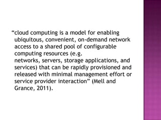 “cloud computing is a model for enabling
ubiquitous, convenient, on-demand network
access to a shared pool of configurable
computing resources (e.g.
networks, servers, storage applications, and
services) that can be rapidly provisioned and
released with minimal management effort or
service provider interaction” (Mell and
Grance, 2011).
 